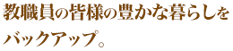 教職員の皆様の豊かな暮らしをバックアップ。